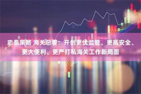 忠泰策略 海关总署：开创更优监管、更高安全、更大便利、更严打私海关工作新局面