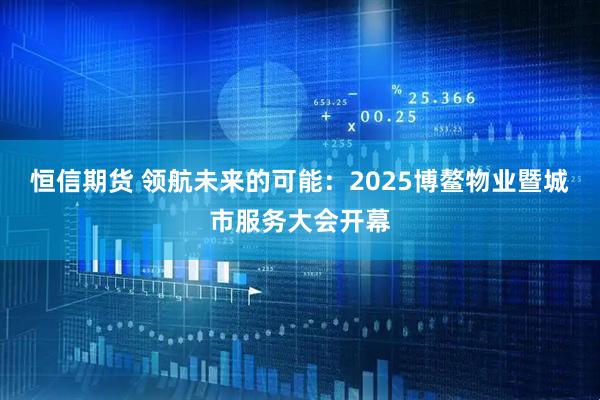 恒信期货 领航未来的可能：2025博鳌物业暨城市服务大会开幕
