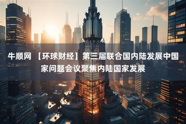 牛顺网 【环球财经】第三届联合国内陆发展中国家问题会议聚焦内陆国家发展