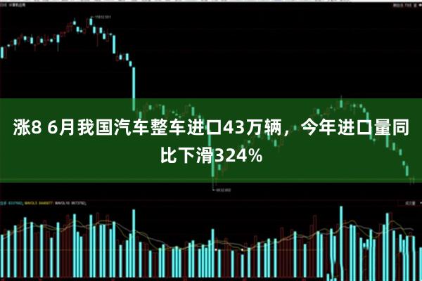 涨8 6月我国汽车整车进口43万辆，今年进口量同比下滑324%