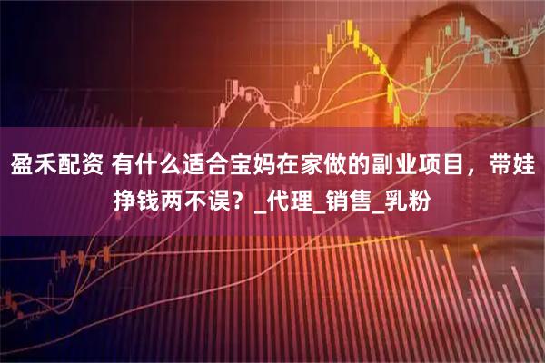 盈禾配资 有什么适合宝妈在家做的副业项目，带娃挣钱两不误？_代理_销售_乳粉