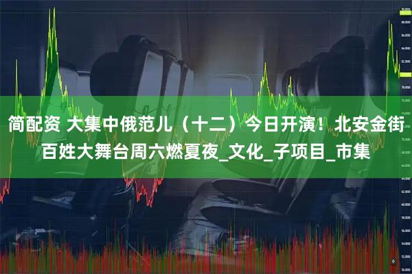 简配资 大集中俄范儿（十二）今日开演！北安金街百姓大舞台周六燃夏夜_文化_子项目_市集