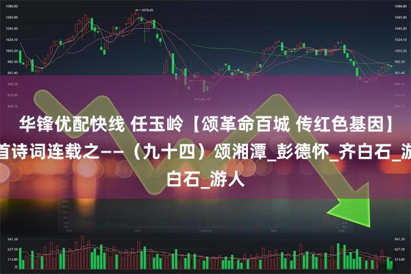 华锋优配快线 任玉岭【颂革命百城 传红色基因】百首诗词连载之——（九十四）颂湘潭_彭德怀_齐白石_游人