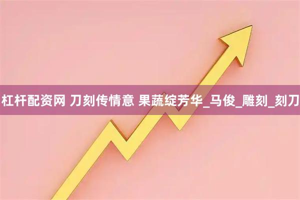 杠杆配资网 刀刻传情意 果蔬绽芳华_马俊_雕刻_刻刀