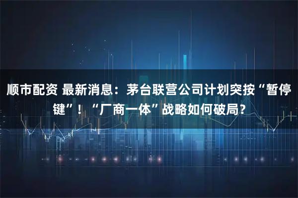 顺市配资 最新消息：茅台联营公司计划突按“暂停键”！“厂商一体”战略如何破局？