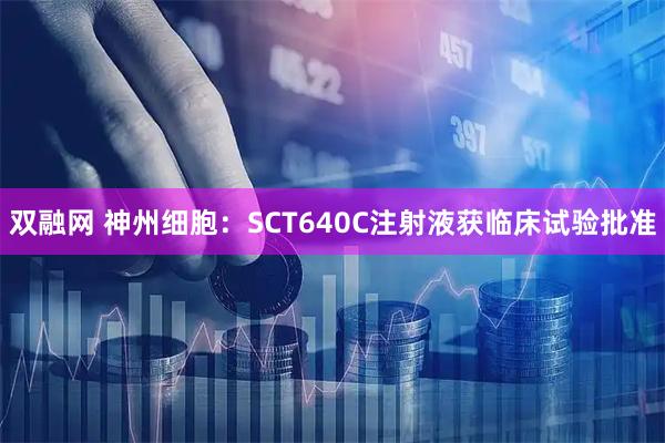 双融网 神州细胞：SCT640C注射液获临床试验批准