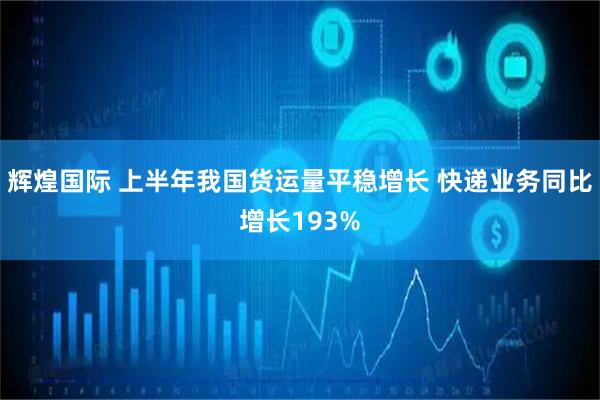 辉煌国际 上半年我国货运量平稳增长 快递业务同比增长193%