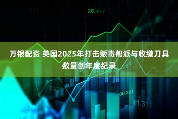 万银配资 英国2025年打击贩毒帮派与收缴刀具数量创年度纪录