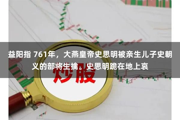 益阳指 761年，大燕皇帝史思明被亲生儿子史朝义的部将生擒。史思明跪在地上哀