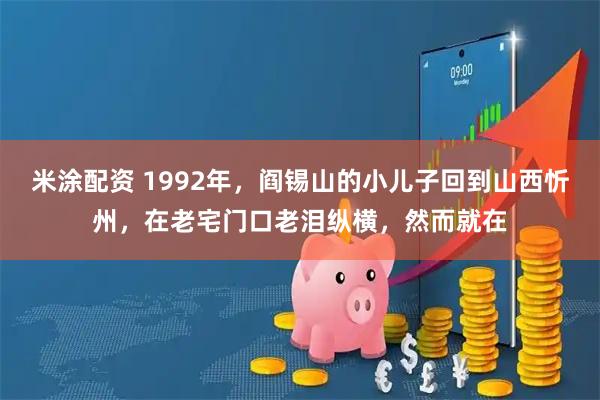 米涂配资 1992年，阎锡山的小儿子回到山西忻州，在老宅门口老泪纵横，然而就在