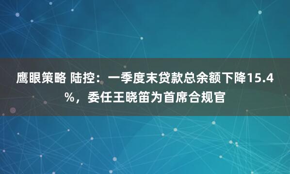 鹰眼策略 陆控：一季度末贷款总余额下降15.4%，委任王晓笛为首席合规官
