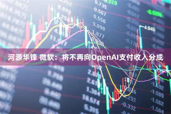 河源华锋 微软：将不再向OpenAI支付收入分成