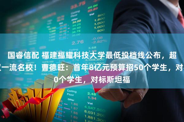 国睿信配 福建福耀科技大学最低投档线公布，超过多所双一流名校！曹德旺：首年8亿元预算招50个学生，对标斯坦福