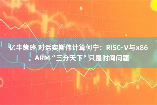 亿牛策略 对话奕斯伟计算何宁：RISC-V与x86、ARM“三分天下”只是时间问题
