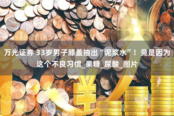 万光证券 33岁男子膝盖抽出“泥浆水”！竟是因为这个不良习惯_果糖_尿酸_图片