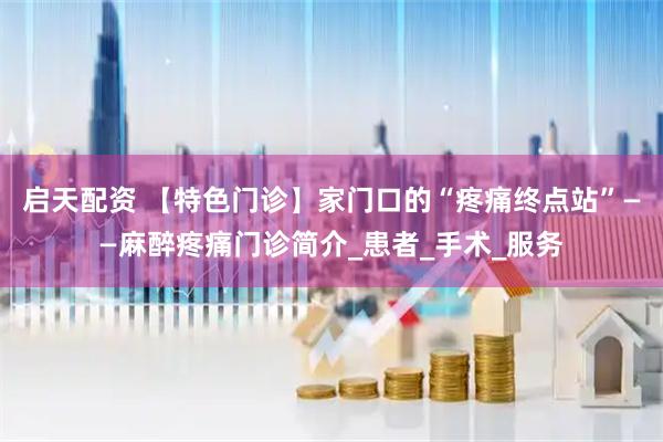 启天配资 【特色门诊】家门口的“疼痛终点站”——麻醉疼痛门诊简介_患者_手术_服务