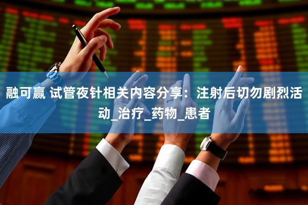 融可赢 试管夜针相关内容分享：注射后切勿剧烈活动_治疗_药物_患者