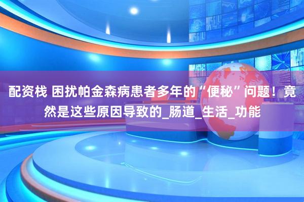 配资栈 困扰帕金森病患者多年的“便秘”问题！竟然是这些原因导致的_肠道_生活_功能