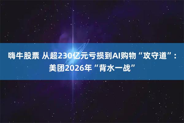 嗨牛股票 从超230亿元亏损到AI购物“攻守道”：美团2026年“背水一战”