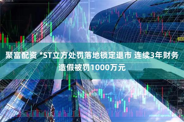 聚富配资 *ST立方处罚落地锁定退市 连续3年财务造假被罚1000万元