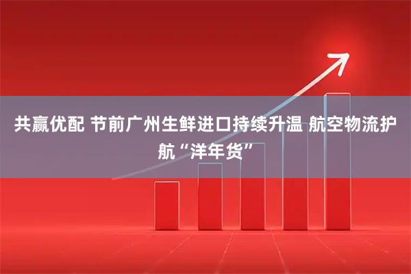 共赢优配 节前广州生鲜进口持续升温 航空物流护航“洋年货”