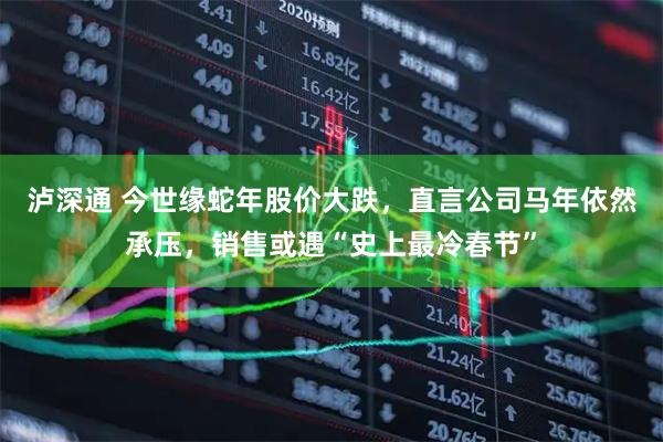 泸深通 今世缘蛇年股价大跌，直言公司马年依然承压，销售或遇“史上最冷春节”