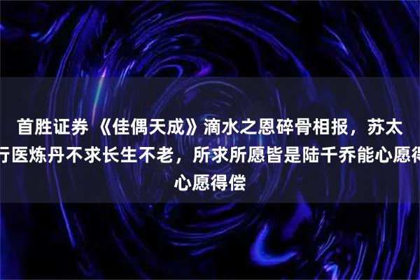 首胜证券 《佳偶天成》滴水之恩碎骨相报，苏太乙行医炼丹不求长生不老，所求所愿皆是陆千乔能心愿得偿