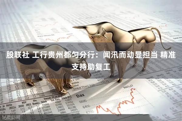 股联社 工行贵州都匀分行:闻汛而动显担当 精准支持助复工