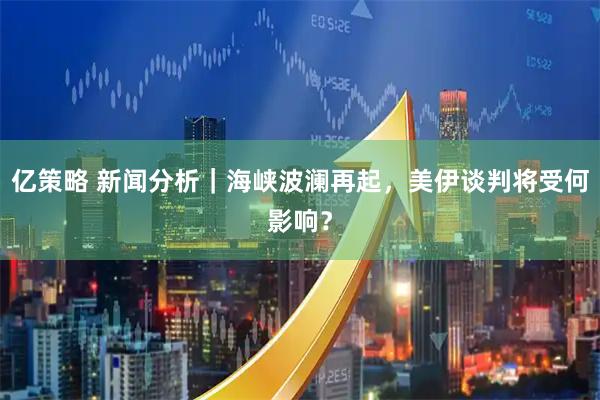 亿策略 新闻分析｜海峡波澜再起，美伊谈判将受何影响？