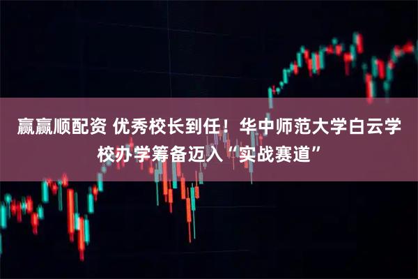 赢赢顺配资 优秀校长到任！华中师范大学白云学校办学筹备迈入“实战赛道”