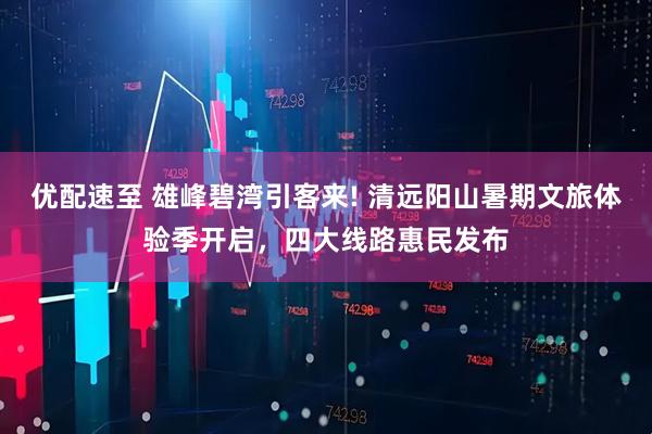 优配速至 雄峰碧湾引客来! 清远阳山暑期文旅体验季开启,四大线路惠民发布