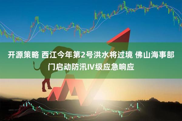开源策略 西江今年第2号洪水将过境 佛山海事部门启动防汛Ⅳ级应急响应
