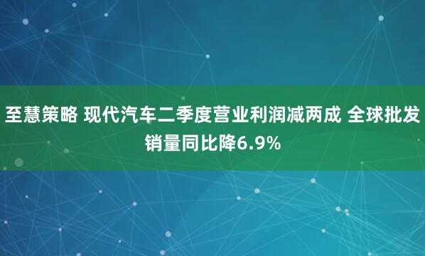 至慧策略 现代汽车二季度营业利润减两成 全球批发销量同比降6.9%